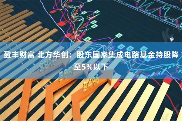 盈丰财富 北方华创：股东国家集成电路基金持股降至5%以下
