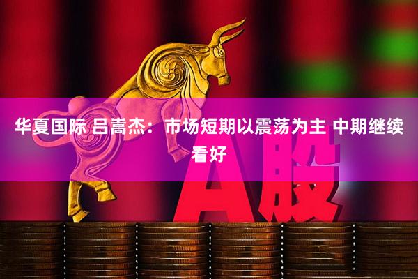 华夏国际 吕嵩杰:市场短期以震荡为主 中期继续看好