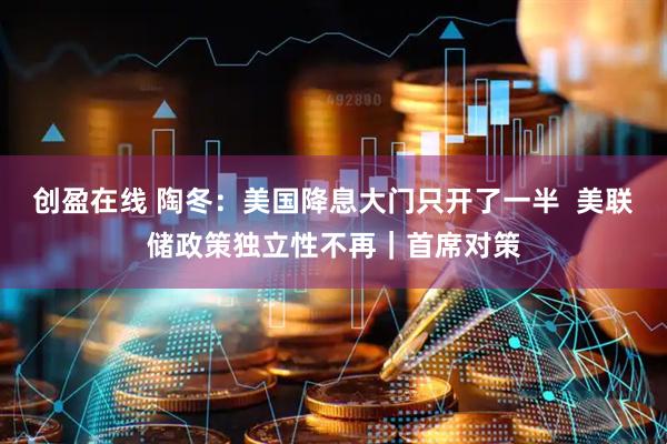 创盈在线 陶冬：美国降息大门只开了一半  美联储政策独立性不再｜首席对策