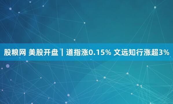 股粮网 美股开盘｜道指涨0.15% 文远知行涨超3%