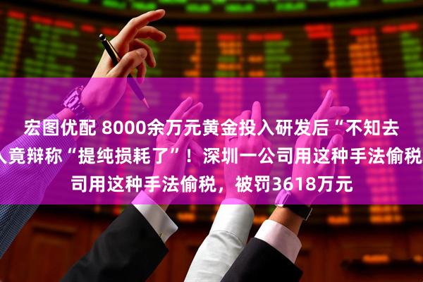 宏图优配 8000余万元黄金投入研发后“不知去向”，法定代表人竟辩称“提纯损耗了”！深圳一公司用这种手法偷税，被罚3618万元