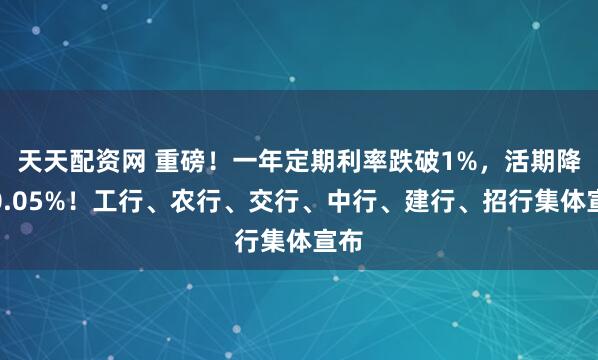 天天配资网 重磅！一年定期利率跌破1%，活期降至0.05%！工行、农行、交行、中行、建行、招行集体宣布