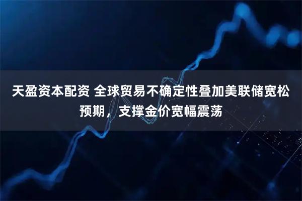 天盈资本配资 全球贸易不确定性叠加美联储宽松预期，支撑金价宽幅震荡