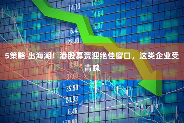 5策略 出海潮！港股募资迎绝佳窗口，这类企业受青睐