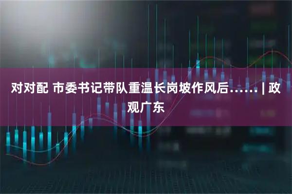 对对配 市委书记带队重温长岗坡作风后…… | 政观广东