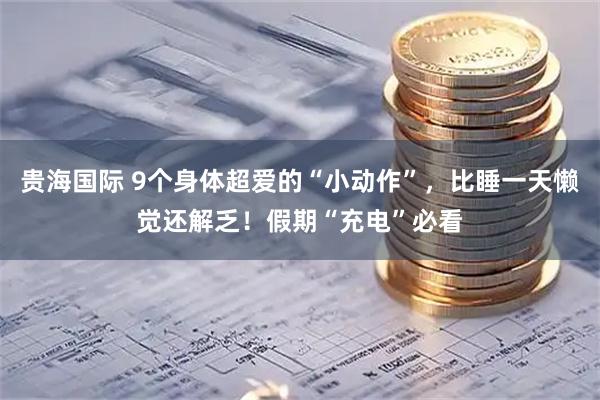 贵海国际 9个身体超爱的“小动作”，比睡一天懒觉还解乏！假期“充电”必看