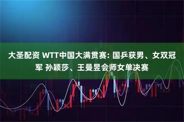 大圣配资 WTT中国大满贯赛: 国乒获男、女双冠军 孙颖莎、王曼昱会师女单决赛