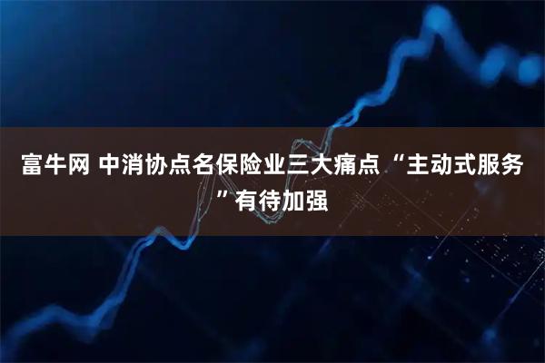 富牛网 中消协点名保险业三大痛点 “主动式服务”有待加强