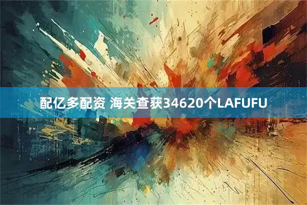 配亿多配资 海关查获34620个LAFUFU