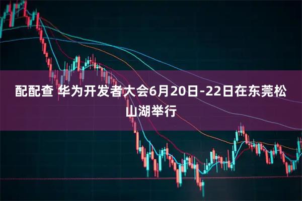 配配查 华为开发者大会6月20日-22日在东莞松山湖举行