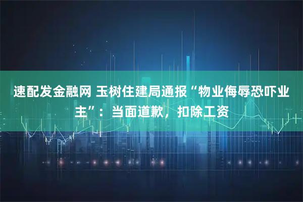 速配发金融网 玉树住建局通报“物业侮辱恐吓业主”：当面道歉，扣除工资