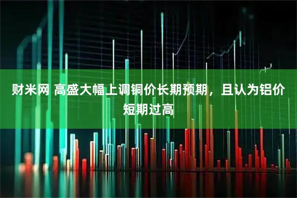 财米网 高盛大幅上调铜价长期预期，且认为铝价短期过高
