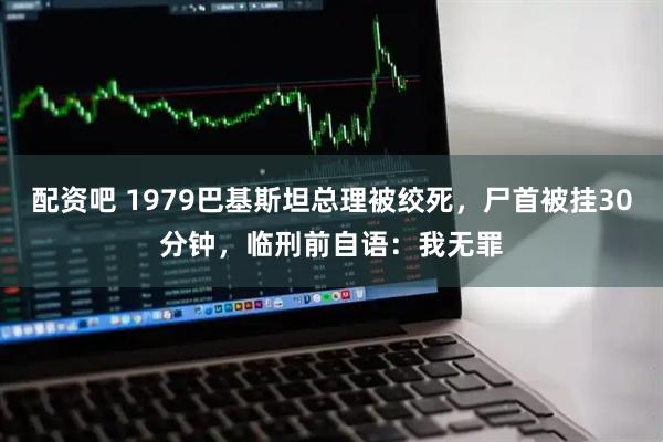 配资吧 1979巴基斯坦总理被绞死，尸首被挂30分钟，临刑前自语：我无罪