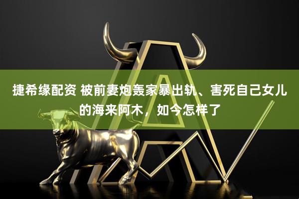 捷希缘配资 被前妻炮轰家暴出轨、害死自己女儿的海来阿木，如今怎样了