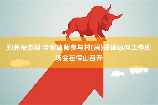 郑州配资网 全省律师参与村(居)法律顾问工作现场会在保山召开