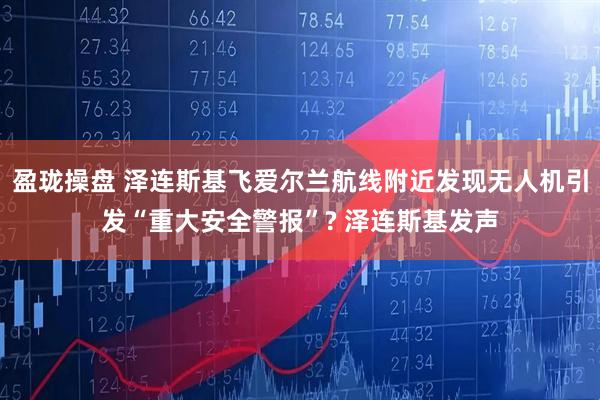 盈珑操盘 泽连斯基飞爱尔兰航线附近发现无人机引发“重大安全警报”? 泽连斯基发声