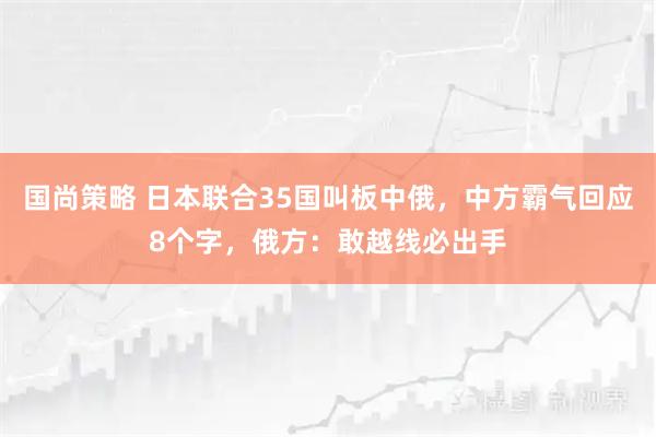 国尚策略 日本联合35国叫板中俄，中方霸气回应8个字，俄方：敢越线必出手