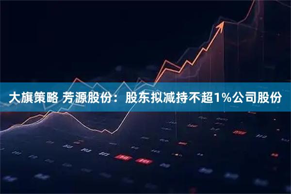 大旗策略 芳源股份：股东拟减持不超1%公司股份
