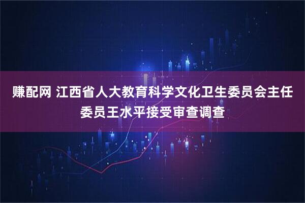 赚配网 江西省人大教育科学文化卫生委员会主任委员王水平接受审查调查