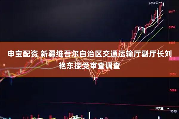 申宝配资 新疆维吾尔自治区交通运输厅副厅长刘艳东接受审查调查