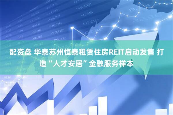 配资盘 华泰苏州恒泰租赁住房REIT启动发售 打造“人才安居”金融服务样本