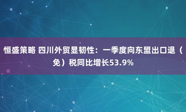 恒盛策略 四川外贸显韧性：一季度向东盟出口退（免）税同比增长53.9%