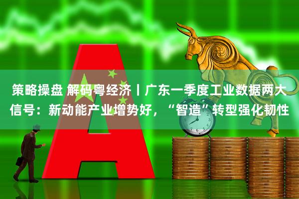 策略操盘 解码粤经济丨广东一季度工业数据两大信号：新动能产业增势好，“智造”转型强化韧性
