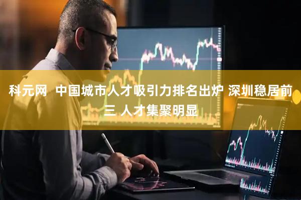 科元网  中国城市人才吸引力排名出炉 深圳稳居前三 人才集聚明显