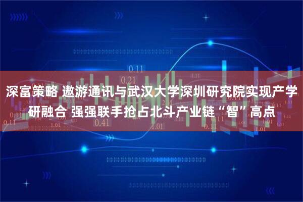深富策略 遨游通讯与武汉大学深圳研究院实现产学研融合 强强联手抢占北斗产业链“智”高点