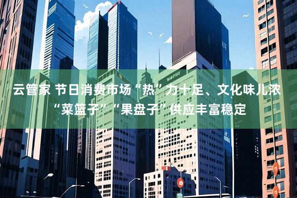 云管家 节日消费市场“热”力十足、文化味儿浓 “菜篮子”“果盘子”供应丰富稳定