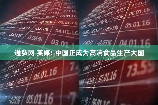 通弘网 英媒: 中国正成为高端食品生产大国