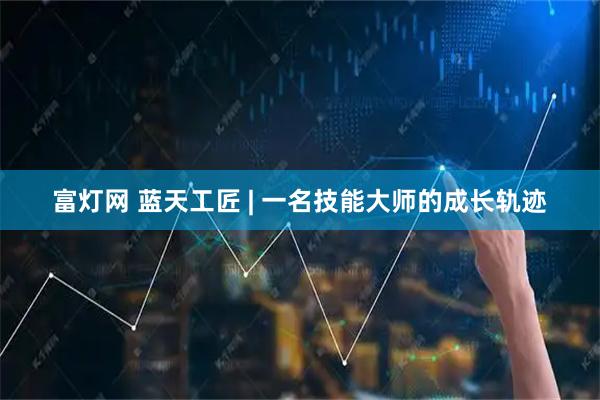 富灯网 蓝天工匠 | 一名技能大师的成长轨迹