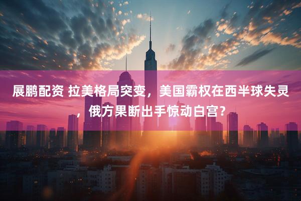 展鹏配资 拉美格局突变，美国霸权在西半球失灵，俄方果断出手惊动白宫？