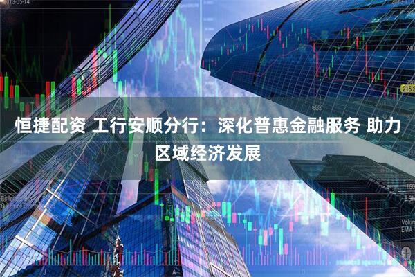 恒捷配资 工行安顺分行：深化普惠金融服务 助力区域经济发展