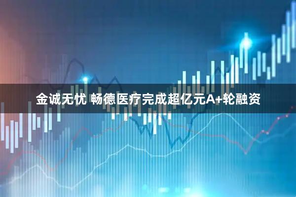金诚无忧 畅德医疗完成超亿元A+轮融资