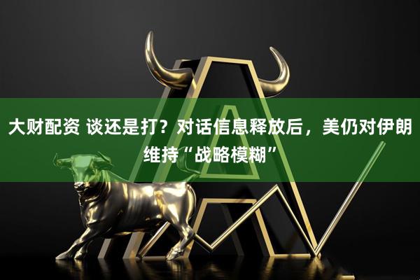 大财配资 谈还是打？对话信息释放后，美仍对伊朗维持“战略模糊”