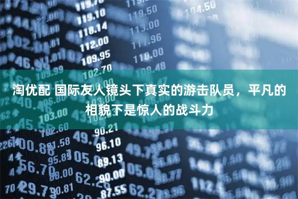 淘优配 国际友人镜头下真实的游击队员，平凡的相貌下是惊人的战斗力