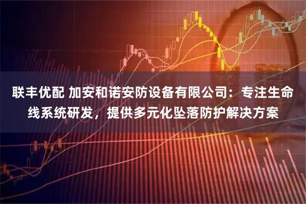 联丰优配 加安和诺安防设备有限公司：专注生命线系统研发，提供多元化坠落防护解决方案