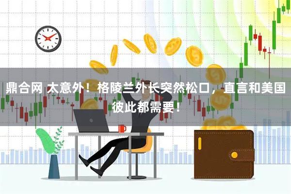 鼎合网 太意外！格陵兰外长突然松口，直言和美国彼此都需要！