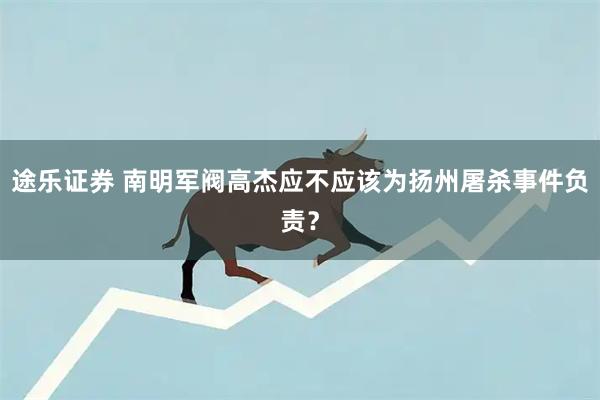 途乐证券 南明军阀高杰应不应该为扬州屠杀事件负责？