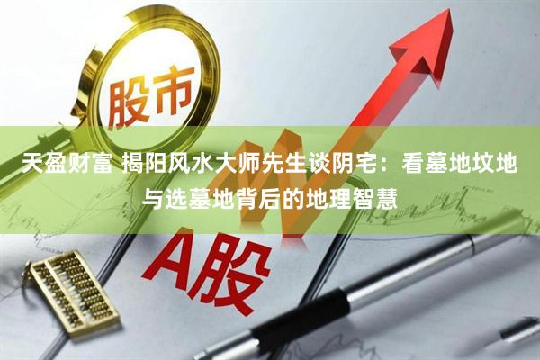 天盈财富 揭阳风水大师先生谈阴宅：看墓地坟地与选墓地背后的地理智慧