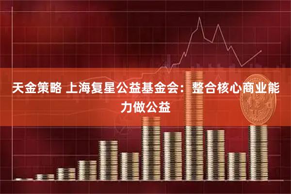 天金策略 上海复星公益基金会：整合核心商业能力做公益
