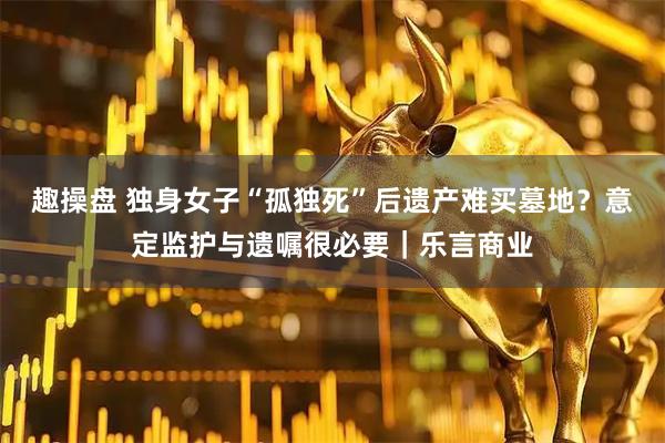 趣操盘 独身女子“孤独死”后遗产难买墓地？意定监护与遗嘱很必要｜乐言商业