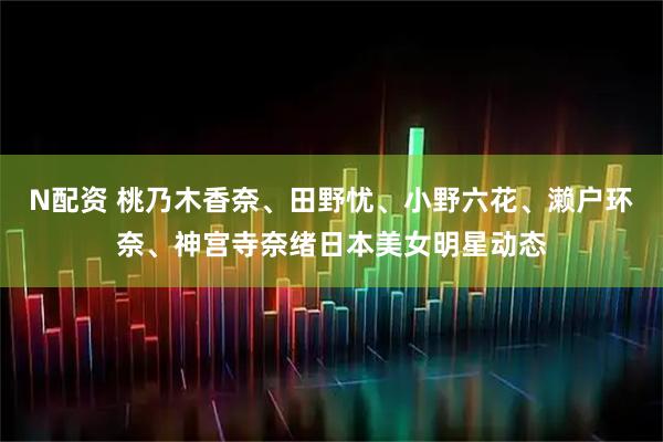 N配资 桃乃木香奈、田野忧、小野六花、濑户环奈、神宫寺奈绪日本美女明星动态