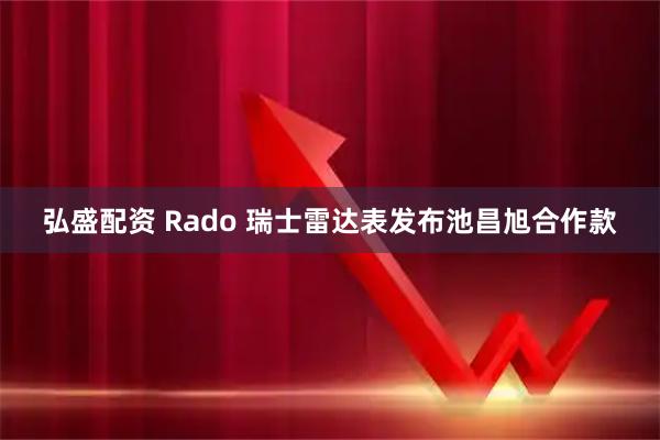 弘盛配资 Rado 瑞士雷达表发布池昌旭合作款