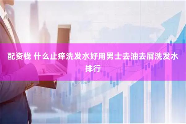配资栈 什么止痒洗发水好用男士去油去屑洗发水排行
