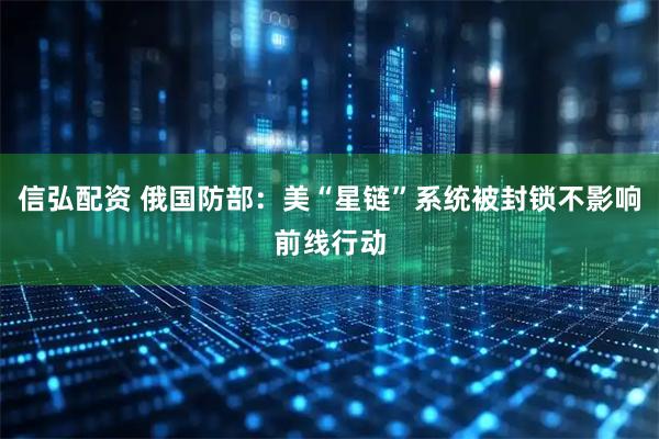信弘配资 俄国防部：美“星链”系统被封锁不影响前线行动