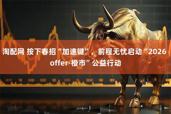 淘配网 按下春招“加速键”，前程无忧启动“2026 offer·橙市”公益行动