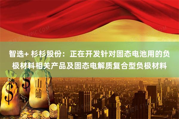 智选+ 杉杉股份：正在开发针对固态电池用的负极材料相关产品及固态电解质复合型负极材料