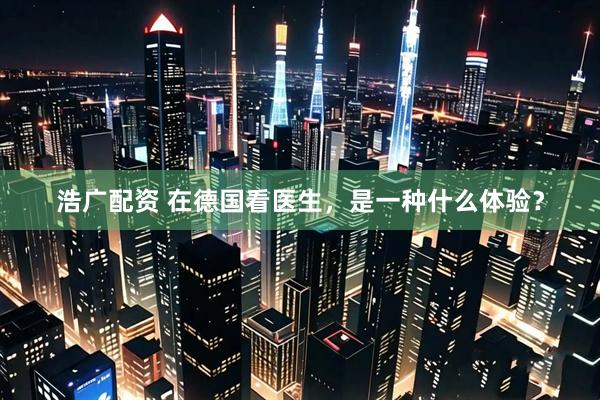 浩广配资 在德国看医生，是一种什么体验？